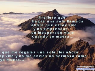 P r e f ie r o q u e
                      h a g a s u n a s o la lla m a d a
                     a h o r a q u e e s t o y v iv o
                       y no e mpre nda s
                     u n in e s p e r a d o v ia je
                     c u a n d o yo m u e r a ...




  q u e m e r e g a le s u n a s o la f lo r a h o r a
o y v iv o y n o m e e n v íe s u n h e r m o s o r a m o
 yo m u e r a ...
 