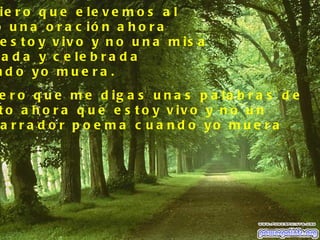 ie r o q u e e le v e m o s a l
o u n a o r a c ió n a h o r a
 e s t o y v iv o y n o u n a m is a
 a d a y c e le b r a d a
n d o yo m u e r a .
e r o q u e m e d ig a s u n a s p a la b r a s d e
t o a h o r a q u e e s t o y v iv o y n o u n
a r r a d o r p o e m a c u a n d o yo m u e r a
 