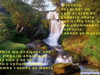 P r e f ie r o          .
                                      e s c uc ha r un
                                      s o lo a c o r d e d e
                                      g u it a r r a a h o r a
                                      q u e e s t o y v iv o , y
                                      una c o nmo ve d o ra
                                      s e re na ta
                                      c u a n d o yo m u e r a




 f ie r o m e d e d iq u e s u n a
e p le g a r ia a h o r a q u e
o y v iv o y n o u n
 t ic o e p it a f io s o b r e
 u m b a c u a n d o yo m u e r a .
 