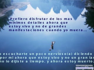 P r e f ie r o d is f r u t a r d e lo s m a s
      m ín im o s d e t a lle s a h o r a q u e
      e s t o y v iv o y n o d e g r a n d e s
      m a n if e s t a c io n e s c u a n d o y o m u e r a . . .




o e s c u c h a r t e u n p o c o n e r v io s o ( a ) d ic ie n d o
p o r m i a h o r a q u e e s t o y v iv o y n o u n g r a n la m
n o lo d ijis t e a t ie m p o , y a h o r a e s t o y m u e r t o .
 