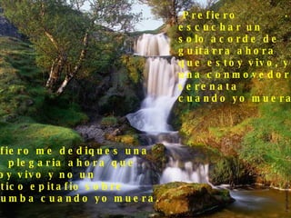 Prefiero  escuchar un  solo acorde de  guitarra ahora  que estoy vivo, y no  una conmovedora  serenata cuando yo muera. Prefiero me dediques una  leve plegaria ahora que  estoy vivo y no un político epitafio sobre  mi tumba cuando yo muera. . 