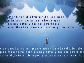 Prefiero disfrutar de los mas  mínimos detalles ahora que estoy vivo y no de grandes  manifestaciones cuando yo muera... Prefiero escucharte un poco nervioso(a) diciendo lo que  sientes por mi ahora que estoy vivo y no un gran lamento  porque no lo dijiste a tiempo, y ahora estoy muerto... 
