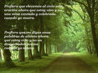 Prefiero que elevemos al cielo una oración ahora que estoy vivo y no  una misa cantada y celebrada  cuando yo muera. Prefiero que me digas unas palabras de aliento ahora  que estoy vivo y no un  desgarrador poema  cuando yo muera 