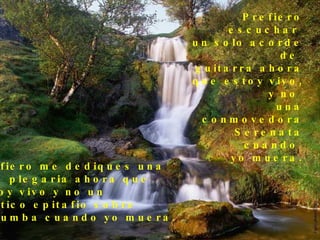 Prefiero escuchar  un solo acorde de  guitarra ahora que estoy vivo, y no  una conmovedora Serenata cuando  yo muera. Prefiero me dediques una  leve plegaria ahora que  estoy vivo y no un político epitafio sobre  mi tumba cuando yo muera. 