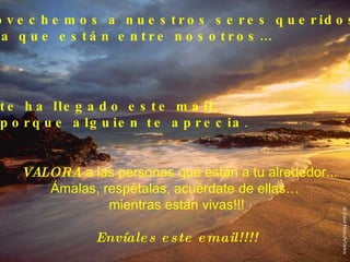 Aprovechemos a nuestros seres queridos,  ahora que están entre nosotros… VALORA   a las personas que están a tu alrededor... Ámalas, respétalas, acuérdate de ellas…  mientras están vivas!!! Envíales este email!!!! Si te ha llegado este mail,  es porque alguien te aprecia . 