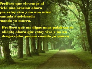 Prefiero que elevemos al
cielo una oración ahora
que estoy vivo y no una misa
cantada y celebrada
cuando yo muera.
Prefiero que me digas unas palabras de
aliento ahora que estoy vivo y no un
desgarrador poema cuando yo muera
 