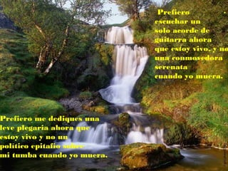 .Prefiero
escuchar un
solo acorde de
guitarra ahora
que estoy vivo, y no
una conmovedora
serenata
cuando yo muera.
Prefiero me dediques una
leve plegaria ahora que
estoy vivo y no un
político epitafio sobre
mi tumba cuando yo muera.
 