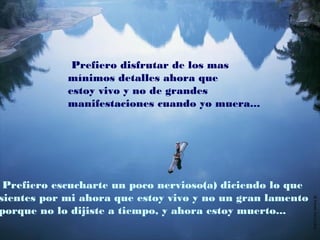 Prefiero disfrutar de los mas
mínimos detalles ahora que
estoy vivo y no de grandes
manifestaciones cuando yo muera...
Prefiero escucharte un poco nervioso(a) diciendo lo que
sientes por mi ahora que estoy vivo y no un gran lamento
porque no lo dijiste a tiempo, y ahora estoy muerto...
 