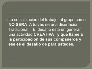 La socialización del trabajo al grupo curso
NO SERA A través de una disertación
Tradicional.. El desafío esta en generar
una actividad CREATIVA y que llame a
la participación de sus compañeros y
ese es el desafío de para ustedes.
 