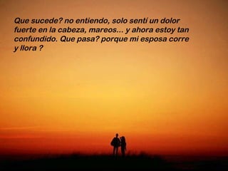 Que sucede? no entiendo, solo sentí un dolor fuerte en la cabeza, mareos... y ahora estoy tan confundido. Que pasa? porque mi esposa corre y llora ?  