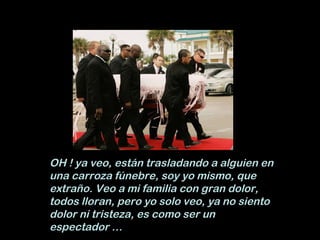 OH ! ya veo, están trasladando a alguien en una carroza fúnebre, soy yo mismo, que extraño. Veo a mi familia con gran dolor, todos lloran, pero yo solo veo, ya no siento dolor ni tristeza, es como ser un espectador … 