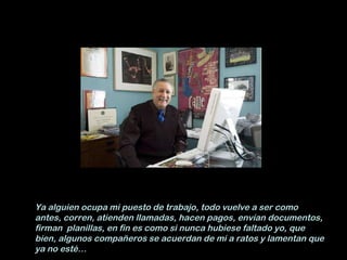 Ya alguien ocupa mi puesto de trabajo, todo vuelve a ser como antes, corren, atienden llamadas, hacen pagos, envían documentos, firman  planillas, en fin es como si nunca hubiese faltado yo, que bien, algunos compañeros se acuerdan de mi a ratos y lamentan que ya no esté… 