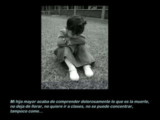 Mi hija mayor acaba de comprender dolorosamente lo que es la muerte, no deja de llorar, no quiere ir a clases, no se puede concentrar, tampoco come… 