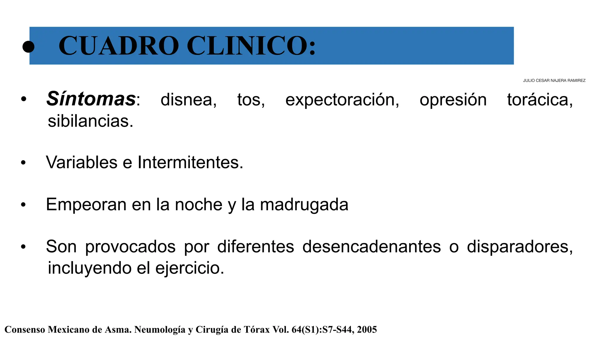 ● CUADRO CLINICO:
Consenso Mexicano de Asma. Neumología y Cirugía de Tórax Vol. 64(S1):S7-S44, 2005
• Síntomas: disnea, tos, expectoración, opresión torácica,
sibilancias.
• Variables e Intermitentes.
• Empeoran en la noche y la madrugada
• Son provocados por diferentes desencadenantes o disparadores,
incluyendo el ejercicio.
JULIO CESAR NAJERA RAMIREZ
 