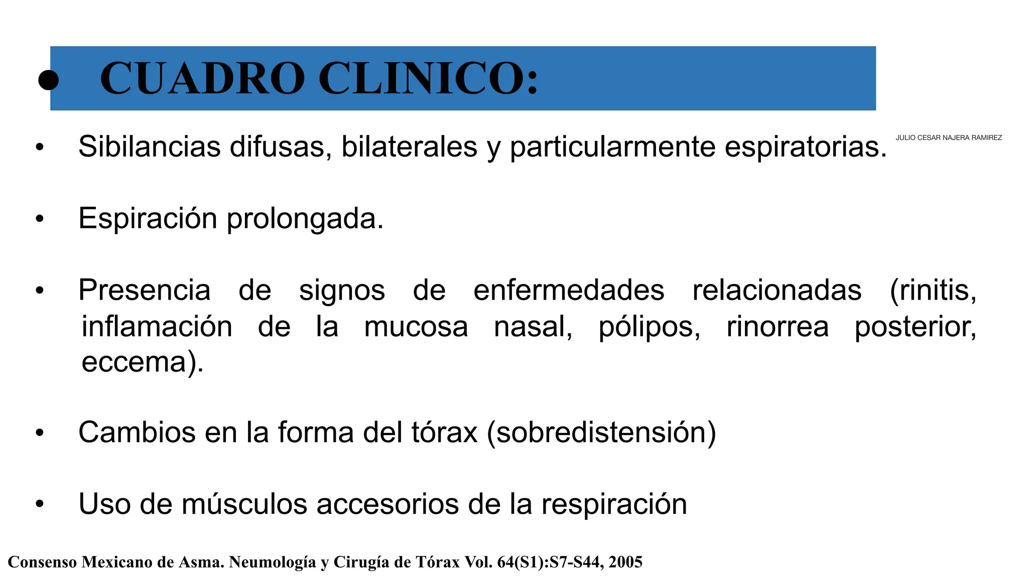 ● CUADRO CLINICO:
Consenso Mexicano de Asma. Neumología y Cirugía de Tórax Vol. 64(S1):S7-S44, 2005
• Sibilancias difusas, bilaterales y particularmente espiratorias.
• Espiración prolongada.
• Presencia de signos de enfermedades relacionadas (rinitis,
inflamación de la mucosa nasal, pólipos, rinorrea posterior,
eccema).
• Cambios en la forma del tórax (sobredistensión)
• Uso de músculos accesorios de la respiración
JULIO CESAR NAJERA RAMIREZ
 