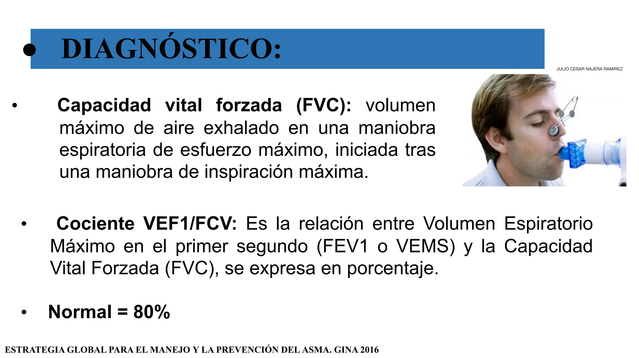 ● DIAGNÓSTICO:
• Capacidad vital forzada (FVC): volumen
máximo de aire exhalado en una maniobra
espiratoria de esfuerzo máximo, iniciada tras
una maniobra de inspiración máxima.
ESTRATEGIA GLOBAL PARA EL MANEJO Y LA PREVENCIÓN DEL ASMA. GINA 2016
• Cociente VEF1/FCV: Es la relación entre Volumen Espiratorio
Máximo en el primer segundo (FEV1 o VEMS) y la Capacidad
Vital Forzada (FVC), se expresa en porcentaje.
• Normal = 80%
JULIO CESAR NAJERA RAMIREZ
 