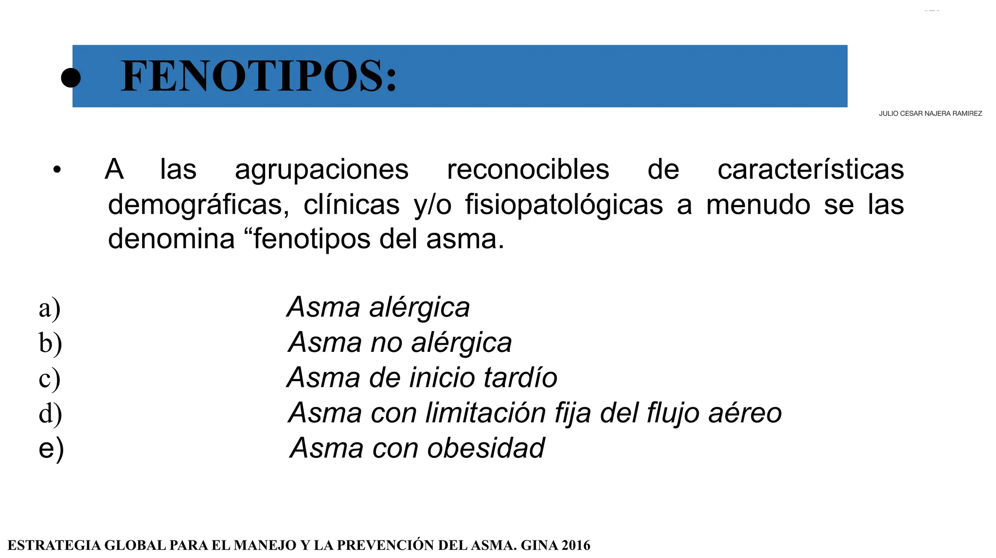 ● FENOTIPOS:
• A las agrupaciones reconocibles de características
demográficas, clínicas y/o fisiopatológicas a menudo se las
denomina “fenotipos del asma.
a) Asma alérgica
b) Asma no alérgica
c) Asma de inicio tardío
d) Asma con limitación fija del flujo aéreo
e) Asma con obesidad
ESTRATEGIA GLOBAL PARA EL MANEJO Y LA PREVENCIÓN DEL ASMA. GINA 2016
JULIO CESAR NAJERA RAMIREZ
 