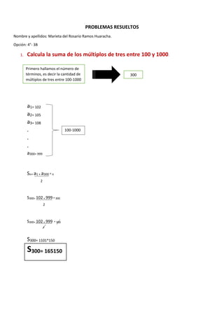 PROBLEMAS RESUELTOS
Nombre y apellidos: Marieta del Rosario Ramos Huaracha.
Opción: 4°- 3B
1. Calcula la suma de los múltiplos de tres entre 100 y 1000.
a1= 102
a2= 105
a3= 108
.
.
.
a300= 999
Sn= a1 + a300 * n
S300= 102 + 999 * 300
S300= 102 + 999 * 300
S300= 1101*150
S300= 165150
Primero hallamos el número de
términos, es decir la cantidad de
múltiplos de tres entre 100-1000
300
100-1000
2
2
2
 