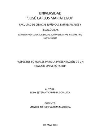 UNIVERSIDAD
“JOSÉ CARLOS MARIÁTEGUI”
FACULTAD DE CIENCIAS JURÍDICAS, EMPRESARIALES Y
PEDAGÓGICAS
CARRERA PROFESIONAL CIENCIAS ADMINISTRATIVAS Y MARKETING
ESTRATÉGICO
“ASPECTOS FORMALES PARA LA PRESENTACIÓN DE UN
TRABAJO UNIVERSITARIO”
AUTORA:
LEIDY ESTEFANY CABRERA CCALLATA
DOCENTE:
MANUEL ARHUIRI VARGAS MACHUCA
ILO, Mayo 2013
 