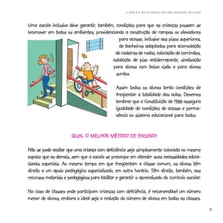 A HORA E A VEZ DA FAMÍLIA EM UMA SOCIEDADE INCLUSIVA



                          garantir,
Uma escola inclusiva deve garantir, também, condições para que as crianças possam se
locomover em todos os ambientes, providenciando a construção de rampas ou elevadores
                                              para acesso, inclusive aos pisos superiores,
                                                            adaptados
                                              de banheiros adaptados para acomodação
                                            de cadeiras de rodas, colocação de corrimãos,
                                          instalação de piso antiderrapante, sinalização
                                           para alunos com baixa visão e para alunos
                                             surdos.

                                               Assim todos os alunos terão condições de
                                                             totalidade
                                               freqüentar a totalidade das aulas. Devemos
                                                              Constituição
                                               lembrar que a Constituição de 1988 assegura
                                               igualdade de condições de acesso e perma-
                                               nência no sistema educacional para todos.


                                     MÉTODO
                       QUAL O MELHOR MÉTODO DE ENSINO?

             aceitar                     deficiência
Não se pode aceitar que uma criança com deficiência seja simplesmente colocada no mesmo
        que demais,                                                      necessidades
espaço que as demais, sem que a escola se preocupe em atender suas necessidades educa-
cionais
cionais especiais. Ao mesmo tempo em que freqüentam a classe comum, os alunos têm
direito                                                    horário.     direito,
direito a um apoio pedagógico especializado, em outro horário. Têm direito, também, aos
          materiais                   facilitar garantir                              escolar.
recursos materiais e pedagógicos para facilitar e garantir o aprendizado do currículo escolar.

No caso de classes onde participam crianças com deficiência, é recomendável um número
menor de alunos, embora o ideal seja a redução do número de alunos em todas as classes.
                                                                                                            11
 