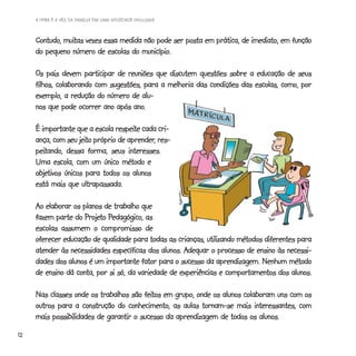 A HORA E A VEZ DA FAMÍLIA EM UMA SOCIEDADE INCLUSIVA



              muitas
     Contudo, muitas vezes essa medida não pode ser posta em prática, de imediato, em função
     do pequeno número de escolas do município.
                                      município.

     Os pais devem participar de reuniões que discutem questões sobre a educação de seus
     filhos, colaborando com sugestões, para a melhoria das condições das escolas, como, por
     exemplo, a redução do número de alu-
     nos que pode ocorrer ano após ano.
                                    ano.

                                respeite
     É importante que a escola respeite cada cri-
                    jeito           aprender,
     ança, com seu jeito próprio de aprender, res-
     peitando,
     peitando, dessa forma, seus interesses.
     Uma escola, com um único método e
     objetivos
     objetivos únicos para todos os alunos
     está mais que ultrapassada.

     Ao elaborar os planos de trabalho que
                     Projeto Pedagógico,
     fazem parte do Projeto Pedagógico, as
     escolas assumem o compromisso de
     oferecer educação de qualidade para todas as crianças, utilizando métodos diferentes para
                                                     Adequar
     atender às necessidades específicas dos alunos. Adequar o processo de ensino às necessi-
     dades dos alunos é um importante fator para o sucesso da aprendizagem. Nenhum método
     de ensino dá conta, por si só, da variedade de experiências e comportamentos dos alunos.

                                        feitos
     Nas classes onde os trabalhos são feitos em grupo, onde os alunos colaboram uns com os
     outros para a construção do conhecimento, as aulas tornam-se mais interessantes, com
     mais possibilidades de garantir o sucesso da aprendizagem de todos os alunos.
12
 