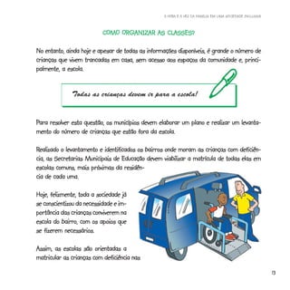 A HORA E A VEZ DA FAMÍLIA EM UMA SOCIEDADE INCLUSIVA



                           COMO ORGANIZAR AS CLASSES?
                           COMO ORGANIZAR    CLASSES?

No entanto, ainda hoje e apesar de todas as informações disponíveis, é grande o número de
crianças que vivem trancadas em casa, sem acesso aos espaços da comunidade e, princi-
palmente, a escola.


              Todas as crianças devem ir para a escola!


Para resolver esta questão, os municípios devem elaborar um plano e realizar um levanta-
mento do número de crianças que estão fora da escola.

Realizado o levantamento e identificados os bairros onde moram as crianças com deficiên-
        Secretarias
cia, as Secretarias Municipais de Educação devem viabilizar a matrícula de todas elas em
escolas comuns, mais próximas da residên-
cia de cada uma.

Hoje, felizmente, toda a sociedade já
se conscientizou da necessidade e im-
portância das crianças conviverem na
escola do bairro, com os apoios que
se fizerem necessários.

Assim, as escolas são orientadas a
matricular as crianças com deficiência nas

                                                                                                         13
 