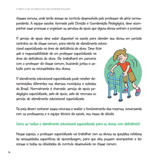 A HORA E A VEZ DA FAMÍLIA EM UMA SOCIEDADE INCLUSIVA



     classes comuns, onde terão acesso ao currículo desenvolvido pelo professor da série corres-
                        escolar,                                        Pedagógica,
     pondente. A equipe escolar, formada pela Direção e Coordenação Pedagógica, deve acom-
                                                                                        precisar.
     panhar esse processo e organizar os serviços de apoio que alguns alunos venham a precisar.

     O serviço de apoio deve estar disponível na escola para atender aos alunos em período
     contrário ao da classe comum, para oferta de atendimento educa-
                                                    aluno.
     cional especializado na área de deficiência do aluno. Deve ficar
     sob a responsabilidade de um professor especializado na
                             aluno.
     área da deficiência do aluno. Ele trabalhará em parceria
     com o professor da classe comum, buscando juntos a so-
     lução para as necessidades dos alunos.

     O atendimento educacional especializado pode receber de-
     nominações diferentes nos diversos municípios e estados
     do Brasil. Normalmente é chamado: serviço de apoio pe-
     dagógico especializado, sala de apoio, sala de recursos ou
                                         especializado.
     serviço de atendimento educacional especializado.

     Os pais devem conhecer esses recursos e avaliar o funcionamento dos mesmos, conversando
     com os professores e a equipe técnica da escola, nos casos de dúvida.

     Como se realiza o atendimento educacional especializado para os alunos com deficiência?

     Nesse espaço, o professor especializado vai trabalhar com os alunos as questões relativas
     às necessidades específicas de aprendizagem, para que eles possam acompanhar e ter
     acesso a todas as atividades do currículo desenvolvido na classe comum.
14
 