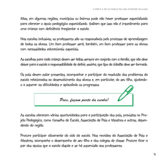 A HORA E A VEZ DA FAMÍLIA EM UMA SOCIEDADE INCLUSIVA



Mas, em algumas regiões, municípios ou bairros pode não haver professor especializado
                                 especializado.
para oferecer o apoio pedagógico especializado. Saibam que isso não é impedimento para
uma criança com deficiência freqüentar a escola.

Nas escolas inclusivas, os professores são os responsáveis pelo processo de aprendizagem
de todos os alunos. Um bom professor será, também, um bom professor para os alunos
com necessidades educacionais especiais.

                                          feitas
As escolhas para cada criança devem ser feitas sempre em conjunto com a família, que não deve
                                           definir,                                       formado.
deixar para a escola a responsabilidade de definir, sozinha, que tipo de cidadão deve ser formado.

Os pais devem estar presentes, acompanhar e participar da resolução dos problemas da
                                                        particular,
escola relacionados ao desenvolvimento dos alunos e, em particular, do seu filho, ajudando-
o a superar as dificuldades e aplaudindo os progressos.


                              Pais, façam parte da escola!


As escolas oferecem várias oportunidades para a participação dos pais, previstas no Pro-
jeto Pedagógico, como Conselho de Escola, Associação de Pais e Mestres e outras, depen-
jeto Pedagógico,                                        Pais
          região.
dendo da região.

                                                                               Pais
Procure participar ativamente da vida da escola. Nas reuniões da Associação de Pais e
Mestres, acompanhe o desempenho de seu filho e dos colegas de classe. Procure ficar a
par dos apoios que a escola dispõe e se há supervisão aos professores.

                                                                                                              15
 