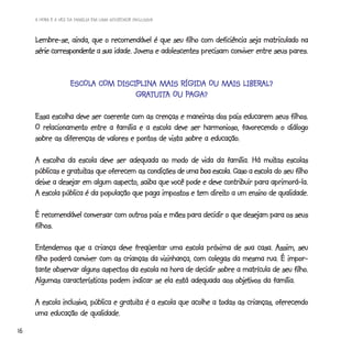 A HORA E A VEZ DA FAMÍLIA EM UMA SOCIEDADE INCLUSIVA



     Lembre-se, ainda, que o recomendável é que seu filho com deficiência seja matriculado na
                            sua
     série correspondente a sua idade. Jovens e adolescentes precisam conviver entre seus pares.


                    ESCOLA COM DISCIPLINA MAIS RÍGIDA OU MAIS LIBERAL?
                    ESCOLA COM DISCIPLINA                     LIBERAL?
                                    GRATUITA    PAGA?
                                    GRATUITA OU PAGA?

     Essa escolha deve ser coerente com as crenças e maneiras dos pais educarem seus filhos.
     O relacionamento entre a família e a escola deve ser harmonioso, favorecendo o diálogo
                                                              educação.
     sobre as diferenças de valores e pontos de vista sobre a educação.

                                                                                 muitas
     A escolha da escola deve ser adequada ao modo de vida da família. Há muitas escolas
                gratuitas                                                     escola
     públicas e gratuitas que oferecem as condições de uma boa escola. Caso a escola do seu filho
     deixe a desejar em algum aspecto, saiba que você pode e deve contribuir para aprimorá-la.
                                                              direito
     A escola pública é da população que paga impostos e tem direito a um ensino de qualidade.

     É recomendável conversar com outros pais e mães para decidir o que desejam para os seus
     filhos.

     Entendemos que a criança deve freqüentar uma escola próxima de sua casa. Assim, seu
     filho poderá conviver com as crianças da vizinhança, com colegas da mesma rua. É impor-
                                                                                          filho.
     tante observar alguns aspectos da escola na hora de decidir sobre a matrícula de seu filho.
                                                                       objetivos
     Algumas características podem indicar se ela está adequada aos objetivos da família.

                                   gratuita
     A escola inclusiva, pública e gratuita é a escola que acolhe a todas as crianças, oferecendo
     uma educação de qualidade.
16
 