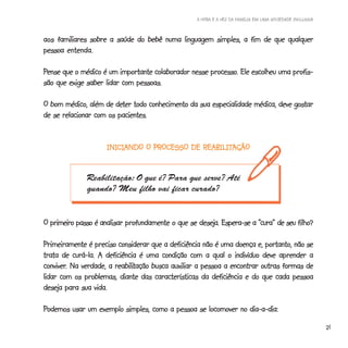 A HORA E A VEZ DA FAMÍLIA EM UMA SOCIEDADE INCLUSIVA



aos familiares sobre a saúde do bebê numa linguagem simples, a fim de que qualquer
pessoa entenda.

Pense que o médico é um importante colaborador nesse processo. Ele escolheu uma profis-
                                                     processo.
são que exige saber lidar com pessoas.

                       deter
O bom médico, além de deter todo conhecimento da sua especialidade médica, deve gostar
de se relacionar com os pacientes.


                     INICIANDO O PROCESSO DE REABILITAÇÃO
                     INICIANDO               REABILITAÇÃO


              Reabilitação: O que é? Para que serve? Até
              quando? Meu filho vai ficar curado?


                   analisar                        deseja.             “cura”        filho?
O primeiro passo é analisar profundamente o que se deseja. Espera-se a “cura” de seu filho?

Primeiramente é preciso considerar que a deficiência não é uma doença e, portanto, não se
trata de curá-la. A deficiência é uma condição com a qual o indivíduo deve aprender a
conviver.               reabilitação
conviver. Na verdade, a reabilitação busca auxiliar a pessoa a encontrar outras formas de
lidar com os problemas, diante das características da deficiência e do que cada pessoa
deseja para sua vida.

Podemos usar um exemplo simples, como a pessoa se locomover no dia-a-dia:

                                                                                                          21
 