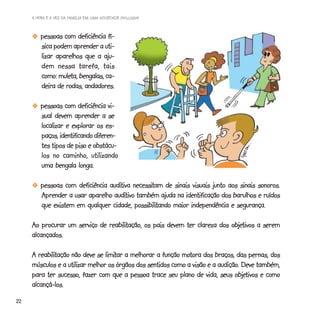 A HORA E A VEZ DA FAMÍLIA EM UMA SOCIEDADE INCLUSIVA



       -pessoas com deficiência fí-
        sica podem aprender a uti-
        lizar aparelhos que a aju-
        dem nessa tarefa, tais
               muleta,
        como: muleta, bengalas, ca-
        deira de rodas, andadores.

       -pessoas com deficiência vi-
        sual devem aprender a se
        localizar e explorar os es-
        paços, identificando diferen-
        tes tipos de piso e obstácu-
        los no caminho, utilizando
        uma bengala longa.

       -pessoas com deficiência auditiva necessitam de sinais visuais junto aos sinais sonoros.
                                auditiva necessitam
                                 auditivo
        Aprender a usar aparelho auditivo também ajuda na identificação dos barulhos e ruídos
                                          possibilitando
        que existem em qualquer cidade, possibilitando maior independência e segurança.

                               reabilitação,                               objetivos
     Ao procurar um serviço de reabilitação, os pais devem ter clareza dos objetivos a serem
     alcançados.

        reabilitação             limitar                    motora
     A reabilitação não deve se limitar a melhorar a função motora dos braços, das pernas, dos
                                                                          audição.
     músculos e a utilizar melhor os órgãos dos sentidos como a visão e a audição. Deve também,
                                                                                objetivos
     para ter sucesso, fazer com que a pessoa trace seu plano de vida, seus objetivos e como
     alcançá-los.
22
 