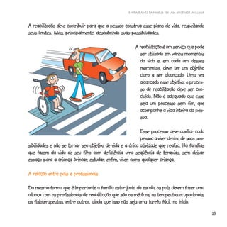 A HORA E A VEZ DA FAMÍLIA EM UMA SOCIEDADE INCLUSIVA



  reabilitação                                                                respeitando
A reabilitação deve contribuir para que a pessoa construa esse plano de vida, respeitando
     limites.
seus limites. Mas, principalmente, descobrindo suas possibilidades.

                                                          reabilitação
                                                        A reabilitação é um serviço que pode
                                                          ser utilizado em vários momentos
                                                          da vida e, em cada um desses
                                                                                      objetivo
                                                          momentos, deve ter um objetivo
                                                                         alcançado.
                                                          claro a ser alcançado. Uma vez
                                                                            objetivo,
                                                          alcançado esse objetivo, o proces-
                                                                  reabilitação
                                                          so de reabilitação deve ser con-
                                                          cluído.
                                                          cluído. Não é adequado que esse
                                                          seja um processo sem fim, que
                                                          acompanhe a vida inteira da pes-
                                                          soa.

                                                           Esse processo deve auxiliar cada
                                                           pessoa a viver dentro de suas pos-
                                 objetivo
sibilidades e não se tornar seu objetivo de vida e a única atividade que realiza. Há famílias
que fazem da vida de seu filho com deficiência uma seqüência de terapias, sem deixar
                        brincar, estudar,
espaço para a criança brincar, estudar, enfim, viver como qualquer criança.

A relação entre pais e profissionais

Da mesma forma que é importante a família estar junto da escola, os pais devem fazer uma
                                reabilitação
aliança com os profissionais de reabilitação que são os médicos, os terapeutas ocupacionais,
    fisioterapeutas,                                                           início.
os fisioterapeutas, entre outros, ainda que isso não seja uma tarefa fácil, no início.
                                                                                                           23
 