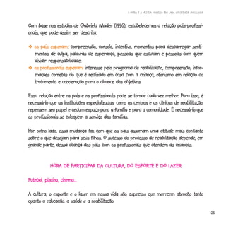 A HORA E A VEZ DA FAMÍLIA EM UMA SOCIEDADE INCLUSIVA



Com base nos estudos de Gabriela Mader (1996), estabelecemos a relação pais-profissi-
                          descrita:
onais, que pode assim ser descrita:

  -os pais esperam: compreensão, consolo, incentivo, momentos para descarregar senti-
   mentos de culpa, palavras de esperança, pessoas que escutam e pessoas com quem
   dividir responsabilidade;
                                                          reabilitação,
  -os profissionais esperam: interesse pelo programa de reabilitação, compreensão, infor-
            corretas                                               otimismo
   mações corretas do que é realizado em casa com a criança, otimismo em relação ao
                                                 objetivos.
   tratamento e cooperação para o alcance dos objetivos.

                                                                        melhor. Para
Essa relação entre os pais e os profissionais pode se tornar cada vez melhor. Para isso, é
                   instituições                                                 reabilitação,
necessário que as instituições especializadas, como os centros e as clínicas de reabilitação,
repensem seu papel e cedam espaço para a família e para a comunidade. É necessário que
os profissionais se coloquem a serviço das famílias.

Por outro lado, essa mudança faz com que os pais assumam uma atitude mais confiante
                                                                  atitude
                                                                reabilitação
sobre o que desejam para seus filhos. O sucesso do processo de reabilitação depende, em
grande parte, dessa aliança dos pais com os profissionais que atendem as crianças.


            HORA DE PARTICIPAR DA CULTURA, DO ESPORTE E DO LAZER
            HORA    PARTICIPAR
                     ARTICIP      CULTUR
                                     TURA,                 LAZER

Futebol, piscina, cinema...

A cultura, o esporte e o lazer em nossa vida são aspectos que merecem atenção tanto
                                reabilitação
                                       tação.
quanto a educação, a saúde e a reabilitação.
                                                                                                           25
 