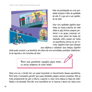 A HORA E A VEZ DA FAMÍLIA EM UMA SOCIEDADE INCLUSIVA



                                                              Falar de participação em uma soci-
                                                              edade inclusiva é falar de qualidade
                                                              de vida. E o que vem a ser qualida-
                                                              de de vida?

                                                             Viver com qualidade significa fazer
                                                             todas as coisas próprias de cada
                                                                             brincar, passear,
                                                             idade ou seja, brincar, passear, per-
                                                                                     conversar,
                                                             tencer a um grupo, conversar, na-
                                                              morar, amar, sofrer,
                                                             morar, amar, sofrer, ter ilusão, ter
                                                              desilusão, enfim, passar por todas
                                                              as experiências comuns ao ser hu-
                                                              mano.
                                                              mano. Significa lutar para alcançar
                                                   objetivos
                                              seus objetivos e satisfazer seus desejos. Significa
                                                                                       coletivamen-
     ainda poder produzir e se beneficiar da cultura de uma comunidade, participar coletivamen-
                                        lazer.
     te de esportes e de momentos de lazer.


                        Viver com qualidade significa fazer todas
                        as coisas próprias de cada idade.


     Mais uma vez, a família tem um papel importante no favorecimento dessas experiências.
     Para tanto, é necessário garantir que essas atividades estejam sempre presentes. Não se
                                                                     etapas
     trata simplesmente de usar a cultura, o esporte e o lazer como etapas ou fases da reabi-
     litação e da educação. Eles têm uma importância em si mesmos e devem ser vistos como
     litação      educação.
26
 