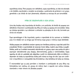 A HORA E A VEZ DA FAMÍLIA EM UMA SOCIEDADE INCLUSIVA



                     Para
experiências únicas. Para pessoas com deficiência, essas experiências, ao lado da educação
e do trabalho, aprofundam e ampliam as amizades, o sentimento de pertencer a um grupo,
                  direito
garantindo o seu direito de viver plenamente, utilizando os recursos da sua comunidade.


                        HORA DE DESENVOLVER A VIDA SOCIAL
                        HORA    DESENVOLVER

                                                       particular,
Uma das funções mais importantes da família e, em particular, da família de pessoas com
                                                                                     Todas
deficiência é favorecer a participação dos filhos em todos os espaços da comunidade. Todas
                                                       situações
as crianças aprendem a se relacionar e enfrentar as situações do dia a dia, formando seu
círculo de amizade.

                                                            ler,            trabalhar,
Essa aprendizagem é tão importante, quanto a capacidade de ler, escrever ou trabalhar,
pois é na relação com os amigos que formamos nosso grupo e criamos nossa identidade.

Muitas pessoas com deficiência convivem apenas com familiares próximos e esse lado social fica
Muitas                                                                               social
prejudicado Perdem
     dicado.                            conversar,                           limites possibi-
prejudicado. Perdem a oportunidade de conversar, trocar idéias, mostrar seus limites e possibi-
lidades,
lidades, sentir-se à vontade conversando naturalmente em grupos, expor seus pontos de vista e
expressar educadamente seus desejos, aborrecimentos, gostos e contrariedades. Esses      Esses
                                                                                     infância
aspectos da vida em sociedade são adquiridos a partir do relacionamento diário na infância e
dependem de todas as experiências vividas pela criança ao longo da vida. Isso vem confir-
mar a importância e a necessidade das brincadeiras e das tentativas de todas as crianças.

                             permitam
È recomendável que os pais permitam e incentivem a participação de seus filhos nas
brincadeiras com vizinhos, em grupos de cultura, lazer e esporte com outras crianças,
                              situações
vivenciando o maior número de situações possível.
                                                                                                             27
 