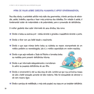 A HORA E A VEZ DA FAMÍLIA EM UMA SOCIEDADE INCLUSIVA



           HORA DE FALAR SOBRE DIREITOS HUMANOS E APOIO GOVERNAMENTAL
           HORA    FALAR       DIREITOS                 GOVERNAMENT
                                                              AMENTAL

                                  solicita
     Nos dias atuais, a sociedade solicita mais ação dos governantes, criando serviços de educa-
     ção, saúde, trabalho, esportes e lazer mais próximos dos cidadãos. Em relação à saúde, é
     fundamental cuidar da maternidade e da paternidade, para a prevenção de deficiências.

                                                    direitos,
     A mulher gestante deve estar informada de seus direitos, tais como:

       -Direito a todos os exames pré - natais durante a gravidez e assistência durante o parto.
        Direito                                                                           parto.

       -Direito a ficar com seu bebê desde o nascimento.
        Direito                              nascimento.

       -Direito a que essa criança tenha todos os cuidados ao nascer, acompanhada de um
        Direito                                                  nascer,
        médico pediatra ou neonatologista, isto é, o médico especialista em recém-nascidos.

       -Direito a que seja realizado o Teste do Pézinho e tomadas todas
        Direito                        Teste
        as medidas para prevenir deficiências futuras.

       -Direito a ser informada adequadamente e corretamen-
        Direito                                    corretamen-
                                                  filho.
        te sobre as possíveis deficiências de seu filho.

       -Direito a amamentá-lo até os dois anos de vida. Lembre-se que nos primeiros meses
        Direi
          reito                                                            primeiros
                       necessita            leite materno.
        de vida o bebê necessita somente de leite materno. Não há necessidade de oferecer a
        ele nem mesmo água.

       -Direito a serviços de reabilitação, o mais cedo possível, nos casos em se constatar deficiência.
        Direito               reabilitação,
28
 