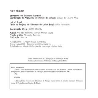FICHA TÉCNICA
FICHA TÉCNICA
Secretaria de Educação Especial
Coordenação de Articulação da Política de Inclusão: Denise de Oliveira Alves
Unicef Brasil
Oficial de Projetos de Educação do Unicef Brasil: Silvio Kaloustian
Coordenação Geral: SORRI-BRASIL
Autoria: Ana Rita de Paula e Carmen Martini Costa
Projeto gráfico: Alexandre Ferreira
Ilustração: Spacca
1ª edição/2006 - Tiragem: 10.000 exemplares
Reimpressão/2007 - Tiragem: 61.0000 exemplares
Autorizada reprodução total ou parcial, desde que citada a fonte.



                        Dados Internaiconais da Catalogação na Publicação (CIP)
                        Centro de Informação e Biblioteca em Educação (CIBEC)


 Paula, Ana Rita de
     A hora e a vez da família em uma sociedade inclusiva / Ana Rita de Paula, Carmen Martini Costa -
 reimpressão -. Brasília: Ministério da Educação, Secretaria de Educação Especial, 2007.
     36 p.

     Cartilha

     1. Educação das pessoas com deficiência 2. Relação escola-família 3. Direitos humanos 4. Inclusão
 social I. Costa, Carmen Martini. II. Título.
 