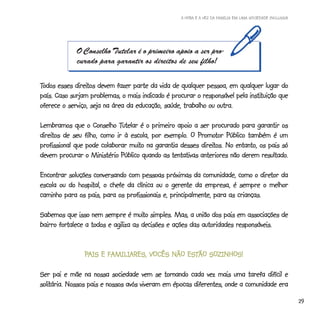 A HORA E A VEZ DA FAMÍLIA EM UMA SOCIEDADE INCLUSIVA




             O Conselho Tutelar é o primeiro apoio a ser pro-
             curado para garantir os direitos de seu filho!

Todos esses direitos devem fazer parte da vida de qualquer pessoa, em qualquer lugar do
             direitos
                                                                           instituição
país. Caso surjam problemas, o mais indicado é procurar o responsável pela instituição que
oferece o serviço, seja na área da educação, saúde, trabalho ou outra.

                             Tutelar
Lembramos que o Conselho Tutelar é o primeiro apoio a ser procurado para garantir os
direitos de seu filho, como ir à escola, por exemplo. O Promotor Público também é um
direitos                                     exemplo. Promotor
                                 muito                   direitos.
profissional que pode colaborar muito na garantia desses direitos. No entanto, os pais só
                                                                                resultado.
devem procurar o Ministério Público quando as tentativas anteriores não derem resultado.

                                                                                diretor
Encontrar soluções conversando com pessoas próximas da comunidade, como o diretor da
escola ou do hospital, o chefe da clínica ou o gerente da empresa, é sempre o melhor
              hospital,
caminho para os pais, para os profissionais e, principalmente, para as crianças.

                                   muito
Sabemos que isso nem sempre é muito simples. Mas, a união dos pais em associações de
bairro fortalece a todos e agiliza as decisões e ações das autoridades responsáveis.


                PAIS E FAMILIARES, VOCÊS NÃO ESTÃO SOZINHOS!
                                             ESTÃO SOZINHOS!

Ser pai e mãe na nossa sociedade vem se tornando cada vez mais uma tarefa difícil e
solitária. Nossos pais e nossos avós viveram em épocas diferentes, onde a comunidade era
solitária.
                                                                                                          29
 