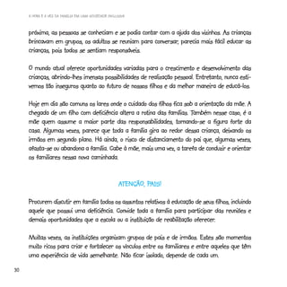 A HORA E A VEZ DA FAMÍLIA EM UMA SOCIEDADE INCLUSIVA



     próxima, as pessoas se conheciam e se podia contar com a ajuda dos vizinhos. As crianças
                                                      conversar,
     brincavam em grupos, os adultos se reuniam para conversar, parecia mais fácil educar as
     crianças, pois todos se sentiam responsáveis.

     O mundo atual oferece oportunidades variadas para o crescimento e desenvolvimento das
                                                                          Entretanto,
     crianças, abrindo-lhes imensas possibilidades de realização pessoal. Entretanto, nunca esti-
     vemos tão inseguros quanto ao futuro de nossos filhos e da melhor maneira de educá-los.

     Hoje em dia são comuns os lares onde o cuidado dos filhos fica sob a orientação da mãe. A
                                                  rotina               Também
     chegada de um filho com deficiência altera a rotina das famílias. Também nesse caso, é a
     mãe quem assume a maior parte das responsabilidades, tornando-se a figura forte da
     casa. Algumas vezes, parece que toda a família gira ao redor dessa criança, deixando os
                         plano.
     irmãos em segundo plano. Há ainda, o risco de distanciamento do pai que, algumas vezes,
     afasta-se ou abandona a família. Cabe à mãe, mais uma vez, a tarefa de conduzir e orientar
     os familiares nessa nova caminhada.


                                                     ATENÇÃO, PAIS!
                                                              PAIS!

     Procurem discutir em família todos os assuntos relativos à educação de seus filhos, incluindo
     aquele que possui uma deficiência. Convide toda a família para participar das reuniões e
                                              instituição reabilitação oferecer.
     demais oportunidades que a escola ou a instituição de reabilitação oferecer.

     Muitas vezes, as instituições organizam grupos de pais e de irmãos. Estes são momentos
     Muitas           instituições
     muito
     muito ricos para criar e fortalecer os vínculos entre os familiares e entre aqueles que têm
     uma experiência de vida semelhante. Não ficar isolado, depende de cada um.
30
 