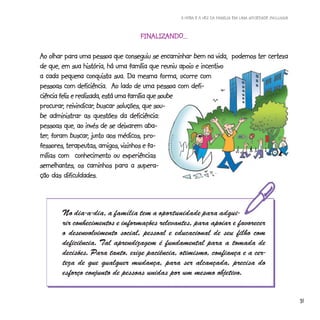 A HORA E A VEZ DA FAMÍLIA EM UMA SOCIEDADE INCLUSIVA



                                  FINALIZANDO...
                                  FINALIZ
                                     ALIZANDO...

Ao olhar para uma pessoa que conseguiu se encaminhar bem na vida, podemos ter certeza
de que, em sua história, há uma família que reuniu apoio e incentivo
a cada pequena conquista sua. Da mesma forma, ocorre com
pessoas com deficiência. Ao lado de uma pessoa com defi-
ciência feliz e realizada, está uma família que soube
procurar, reivindicar,
procurar, reivindicar, buscar soluções, que sou-
be administrar as questões da deficiência:
pessoas que, ao invés de se deixarem aba-
ter,          buscar,
ter, foram buscar, junto aos médicos, pro-
fessores, terapeutas, amigos, vizinhos e fa-
mílias com conhecimento ou experiências
semelhantes, os caminhos para a supera-
ção das dificuldades.



       No dia-a-dia, a família tem a oportunidade para adqui-
       rir conhecimentos e informações relevantes, para apoiar e favorecer
       o desenvolvimento social, pessoal e educacional de seu filho com
       deficiência. Tal aprendizagem é fundamental para a tomada de
       decisões. Para tanto, exige paciência, otimismo, confiança e a cer-
       teza de que qualquer mudança, para ser alcançada, precisa do
       esforço conjunto de pessoas unidas por um mesmo objetivo.


                                                                                                       31
 