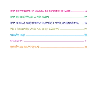 HORA DE PARTICIPAR DA CULTURA, DO ESPORTE E DO LAZER ............................. 25
HORA    PARTICIPAR
         ARTICIP      CULTUR
                         TURA,                 LAZER

HORA DE DESENVOLVER A VIDA SOCIAL ............................................................................... 27
HORA    DESENVOLVER

HORA DE FALAR SOBRE DIREITOS HUMANOS E APOIO GOVERNAMENTAL .......... 28
HORA    FALAR       DIREITOS                       AMENTAL
                                             GOVERNAMENT

PAIS E FAMILIARES, VOCÊS NÃO ESTÃO SOZINHOS! ......................................................... 29
                             ESTÃO SOZINHOS!

ATENÇÃO, PAIS! ........................................................................................................................................ 30
         PAIS!

FINALIZANDO ................................................................................................................................................. 31.
FINALIZ
   ALIZANDO

REFERÊNCIAS BIBLIOGRÁFICAS ......................................................................................................... 32
            BIBLIOGRÁFICAS
 