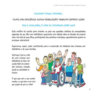 A HORA E A VEZ DA FAMÍLIA EM UMA SOCIEDADE INCLUSIVA




                           INICIANDO NOSSA CONVERSA...
                           INICIANDO

        COM DEFICIÊNCIA: ESCOLA? REABILITAÇÃO? TRABALHO?          LAZER?
 FILHOS COM DEFICIÊNCIA: ESCOLA? REABILITAÇÃO? TRABALHO? ESPORTE? LAZER?

             PAIS E FAMILIARES, É HORA DE CONVERSAR SOBRE ISSO!
                                  HORA

                   escrita
Esta cartilha foi escrita para orientar os pais nas questões relativas às necessidades
                                                         atitude
especiais de seu filho com deficiência, assumindo uma atitude ativa na direção da própria
vida e da vida de seus filhos, participando das escolhas e decisões, especialmente quanto ao
processo educacional.

Esperamos, assim, estar contribuindo para a construção da cidadania das crianças com
deficiência e de suas famílias.

Você que é pai ou mãe
de uma criança com
deficiência já deve ter
ouvido falar em educa-
ção inclusiva, inclusão
social ou sociedade in-
clusiva.

                  ser,
O que isso vem a ser, exata-
mente, e o que tem a ver com
seu papel de pai ou mãe?
                                                                                                           5
 