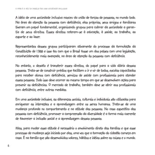 A HORA E A VEZ DA FAMÍLIA EM UMA SOCIEDADE INCLUSIVA



       idéia                                     união                                todo.
    A idéia de uma sociedade inclusiva nasceu da união de forças de pessoas, no mundo todo.
    Na área da atenção às pessoas com deficiência, elas próprias, seus amigos e familiares
    tiveram um papel fundamental, organizando grupos para cobrar da sociedade a garan-
                 direit          direitos
    tia de seus direitos. Esses direitos referem-se à educação, à saúde, ao trabalho, ao
                 lazer.
    esporte e ao lazer.

    Representantes desses grupos participaram ativamente do processo da formulação da
    Constituição
    Constituição de 1.988 e isso fez com que o Brasil fosse um dos países com uma legislação,
    reconhecidamente mais avançada, na área de atenção às pessoas com deficiência.

                                                direitos,
    No entanto, o desafio é transferir esses direitos, do papel para a vida diária dessas
             Trata-se                          facilitem                              capacitadas
    pessoas. Trata-se de construir prédios que facilitem o ir e vir de todos, escolas capacitadas
    para receber alunos com deficiência, serviços de saúde com profissionais para atender
                    Tudo
    essas pessoas. Tudo isso deve ocorrer ao mesmo tempo em que se desenvolvem ações para
    prevenir as deficiências. O mercado de trabalho, também deve se abrir aos profissionais
    com deficiência, entre outras medidas.

    Em uma sociedade inclusiva, as diferenças sociais, culturais e individuais são utilizadas para
                                                                                Trata-se
    enriquecer as interações e a aprendizagem entre os seres humanos. Trata-se de uma
                                                 atitude
    mudança profunda no comportamento e na atitude das pessoas. No caso específico das
    pessoas com deficiência, promover a compreensão da diversidade é a forma mais coerente
    de favorecer a inclusão social e a aprendizagem dessas pessoas.

                             atitude                               direto
    Mas, para mudar essa atitude é necessário o envolvimento direto das famílias e que esse
    processo de mudança seja iniciado por elas, uma vez que a formação do cidadão começa em
                                                      hábitos                              mundo.
    casa. É na família que são desenvolvidos valores, hábitos e idéias sobre as coisas e o mundo.
6
 