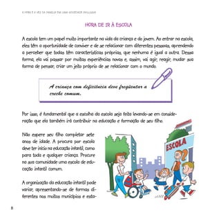 A HORA E A VEZ DA FAMÍLIA EM UMA SOCIEDADE INCLUSIVA



                                                HORA DE IR À ESCOLA
                                                HORA         ESCOLA

                           muito
    A escola tem um papel muito importante na vida da criança e do jovem. Ao entrar na escola,
    eles têm a oportunidade de conviver e de se relacionar com diferentes pessoas, aprendendo
    a perceber que todas têm características próprias, que nenhuma é igual a outra. Dessa
                               muitas                                   agir, reagir,
    forma, ela vai passar por muitas experiências novas e, assim, vai agir, reagir, mudar sua
              pensar,          jeito                                mundo.
    forma de pensar, criar um jeito próprio de se relacionar com o mundo.


                       A criança com deficiência deve freqüentar a
                       creche comum.


    Por isso, é fundamental que a escolha da escola seja feita levando-se em conside-
                                                         feita
                                                                          filho.
    ração que ela também irá contribuir na educação e formação de seu filho.

                             completar sete
    Não espere seu filho completar sete
    anos de idade. A procura por escola
    deve ter início na educação infantil, como
    para toda e qualquer criança. Procure
    na sua comunidade uma escola de edu-
    cação infantil comum.

    A organização da educação infantil pode
    variar,
    variar, apresentando-se de formas di-
    ferentes nos muitos municípios e esta-
                  muitos
8
 