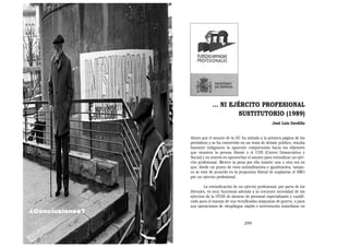 ... NI EJÉRCITO PROFESIONAL
                                        SUSTITUTORIO (1989)
                                                                   José Luis Gordillo


                 Ahora que el asunto de la OC ha saltado a la primera página de los
                 periódicos y se ha convertido en un tema de debate público, resulta
                 bastante indignante la aparente comprensión hacia los objetores
                 que muestra la prensa liberal o el CDS (Centro Democrático y
                 Social) y su interés en aprovechar el asunto para reivindicar un ejér-
                 cito profesional. Merece la pena por ello insistir una y otra vez en
                 que, desde un punto de vista antimilitarista e igualitarista, tampo-
                 co se está de acuerdo en la propuesta liberal de suplantar el SMO
                 por un ejército profesional.

                         La reivindicación de un ejército profesional, por parte de los
                 liberales, es muy funcional además a la creciente necesidad de los
                 ejércitos de la OTAN de dotarse de personal especializado y cualifi-
                 cado para el manejo de sus tecnificadas máquinas de guerra, o para
                 sus operaciones de «despliegue rápido e intervención inmediata» en
¿Conclusiones?

                                                 299
 
