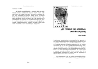EN   LEGÍTIMA DESOBEDIENCIA                                                             SOBRE   EL AHORA Y EL DESPUÉS


ciativas de las ONG.

        Mi mensaje actual a objetores e insumisos sería este: pres-
tad más atención a la elaboración de planes sobre la manera de lle-
nar el hueco que dejarían los actuales ejércitos. Presentad tales pla-
nes como realizables aquí y ahora. Podéis discutir si conviene
hablar de supresión del ejército, de su sustitución por unas briga-
das de paz, por un servicio civil para la paz o algo parecido, o si es
preferible más bien proponer una transformación radical del ejérci-
to actual en un ejército noviolento. Lo importante es divulgar la doc-
trina de la defensa noviolenta, conseguir que deje de verse como
utopía irrealizable, y aunar voluntades para propugnarla.




                                                                                        ¿ES POSIBLE UNA SOCIEDAD
                                                                                                  INSUMISA? (1996)
                                                                                                                                 Rafael Ajangiz



                                                                         Se apelotonan los aniversarios en este tramo final del siglo y no sé
                                                                         muy bien cómo asimilarlo. Por un lado percibo con satisfacción que
                                                                         es posible la promiscuidad, que la simultaneidad lo abraza, confun-
                                                                         de y relativiza, que hay un espacio compartido. Pero por otro me
                                                                         desconcierta ver que, en vez de unirse definitivamente para poten-
                                                                         ciar ese espacio, parece que rivalizan y compiten entre ellos para
                                                                         hacerse un hueco, sabedores de que al final algunos habrán de cele-
                                                                         brarse y que otros apenas llegarán a nombrarse. Por si acaso, corro
                                                                         a nombrar mis más cercanos: setenta y cinco años de la
                                                                         Internacional de Resistentes a la Guerra, veinte del Movimiento de
                                                                         Objeción de Conciencia, diez de insumisión.

                                                                              Diez años también de En Pie de Paz. Esta saludable revista,
                                                                         que nació de un fracaso relativo del movimiento pacifista/antimili-


                                  310                                                                   311
 