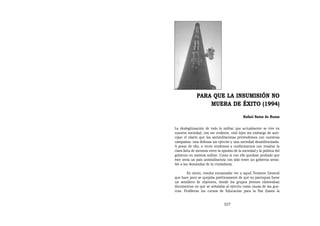 PARA QUE LA INSUMISIÓN NO
                   MUERA DE ÉXITO (1994)
                                               Rafael Sainz de Rozas


La deslegitimación de todo lo militar que actualmente se vive en
nuestra sociedad, con ser evidente, está lejos sin embargo de anti-
cipar el objeto que los antimilitaristas pretendemos con nuestras
campañas: una defensa sin ejército y una sociedad desmilitarizada.
A pesar de ello, a veces tendemos a conformarnos con resaltar la
clara falta de sintonía entre la opinión de la sociedad y la política del
gobierno en materia militar. Como si con ello quedase probado que
éste sería un país antimilitarista con sólo tener un gobierno sensi-
ble a las demandas de la ciudadanía.

        Es cierto, resulta encantador ver a aquel Teniente General
que hace poco se quejaba patéticamente de que su parroquia fuese
un semillero de objetores, donde los grupos jóvenes elaboraban
documentos en que se señalaba al ejército como causa de las gue-
rras. Proliferan los cursos de Educación para la Paz (hasta la


                                  327
 