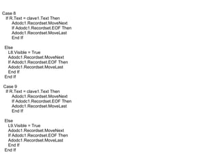 Case 8 If R.Text = clave1.Text Then Adodc1.Recordset.MoveNext If Adodc1.Recordset.EOF Then Adodc1.Recordset.MoveLast End If Else L8.Visible = True Adodc1.Recordset.MoveNext If Adodc1.Recordset.EOF Then Adodc1.Recordset.MoveLast End If End If Case 9 If R.Text = clave1.Text Then Adodc1.Recordset.MoveNext If Adodc1.Recordset.EOF Then Adodc1.Recordset.MoveLast End If Else L9.Visible = True Adodc1.Recordset.MoveNext If Adodc1.Recordset.EOF Then Adodc1.Recordset.MoveLast End If End If 