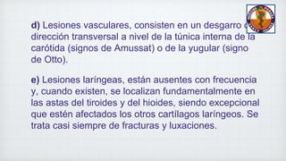 d) Lesiones vasculares, consisten en un desgarro de
dirección transversal a nivel de la túnica interna de la
carótida (signos de Amussat) o de la yugular (signo
de Otto).
e) Lesiones laríngeas, están ausentes con frecuencia
y, cuando existen, se localizan fundamentalmente en
las astas del tiroides y del hioides, siendo excepcional
que estén afectados los otros cartílagos laríngeos. Se
trata casi siempre de fracturas y luxaciones.
 