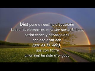 Dios  pone a nuestra disposición  todos los elementos para ser seres felices, satisfechos y agradecidos  por ese gran don  (que es la vida),   que con tanto amor nos ha sido otorgado. 